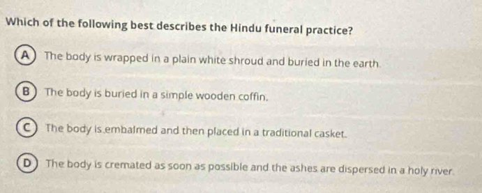 Which of the following best describes the Hindu funeral practice?
A The body is wrapped in a plain white shroud and buried in the earth.
B) The body is buried in a simple wooden coffin.
C The body is embalmed and then placed in a traditional casket.
D) The body is cremated as soon as possible and the ashes are dispersed in a holy river.