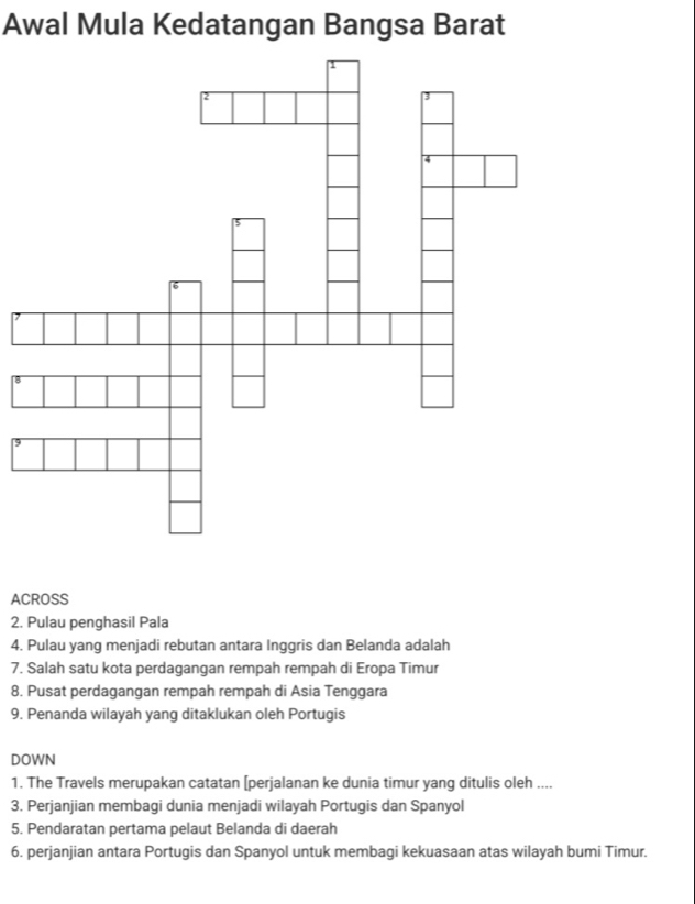 Awal Mula Kedatangan Bangsa Barat 
ACROSS 
2. Pulau penghasil Pala 
4. Pulau yang menjadi rebutan antara Inggris dan Belanda adalah 
7. Salah satu kota perdagangan rempah rempah di Eropa Timur 
8. Pusat perdagangan rempah rempah di Asia Tenggara 
9. Penanda wilayah yang ditaklukan oleh Portugis 
DOWN 
1. The Travels merupakan catatan [perjalanan ke dunia timur yang ditulis oleh .... 
3. Perjanjian membagi dunia menjadi wilayah Portugis dan Spanyol 
5. Pendaratan pertama pelaut Belanda di daerah 
6. perjanjian antara Portugis dan Spanyol untuk membagi kekuasaan atas wilayah bumi Timur.