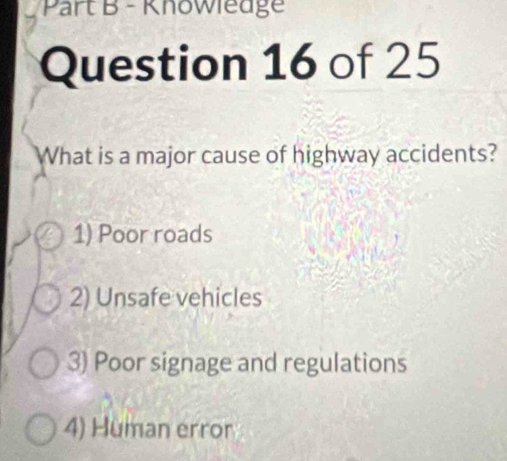 Knowiedge
Question 16 of 25
What is a major cause of highway accidents?
1) Poor roads
2) Unsafe vehicles
3) Poor signage and regulations
4) Human error