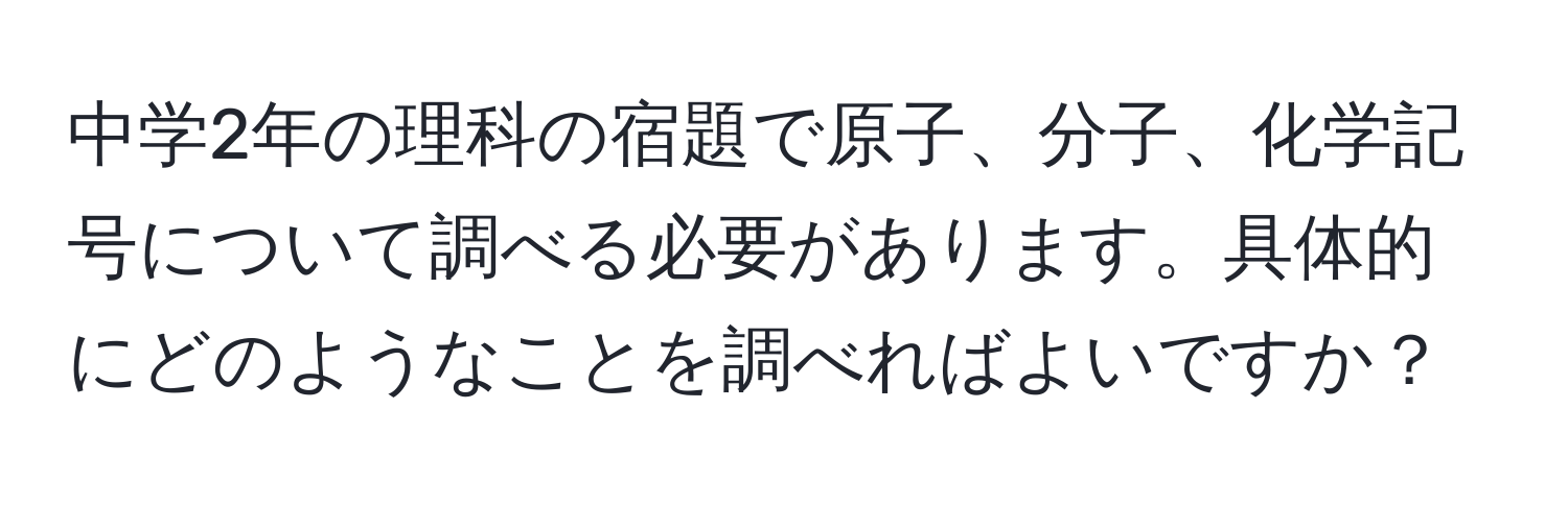 中学2年の理科の宿題で原子、分子、化学記号について調べる必要があります。具体的にどのようなことを調べればよいですか？