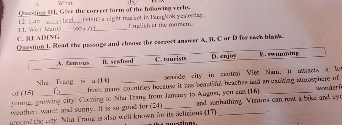 A. What
1.
Question III. Give the correct form of the following verbs.
12. Lan _(visit) a night market in Bangkok yesterday.
13. We ( learn) _English at the moment.
C. READING
Question I. Read the passage and choose the correct answer A, B, C or D for each blank.
A. famous B. seafood C. tourists D. enjoy E. swimming
Nha Trang is a (14) seaside city in central Viet Nam. It attracts a lot
of (15) from many countries because it has beautiful beaches and an exciting atmosphere of
young, growing city. Coming to Nha Trang from January to August, you can (16) _wonderf
weather: warm and sunny. It is so good for (24) _and sunbathing. Visitors can rent a bike and cyc
around the city. Nha Trang is also well-known for its delicious (17)_
`
he guestions.