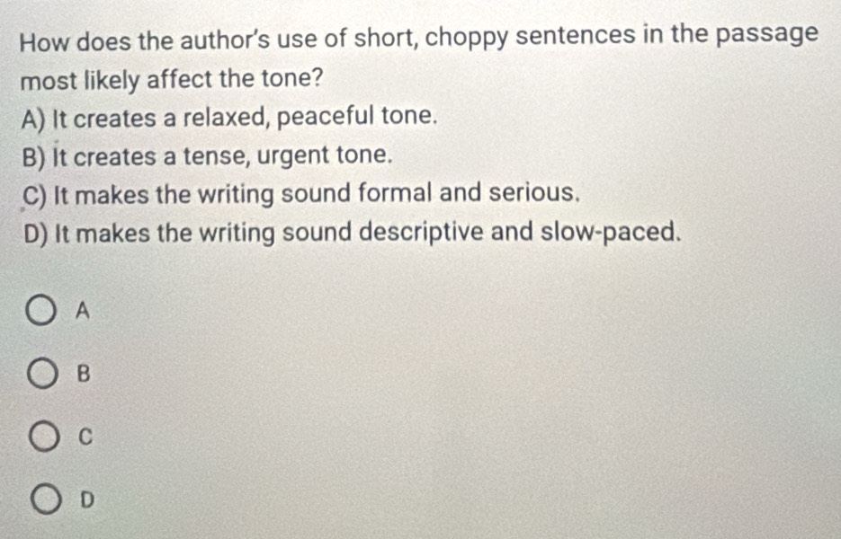 How does the author's use of short, choppy sentences in the passage
most likely affect the tone?
A) It creates a relaxed, peaceful tone.
B) It creates a tense, urgent tone.
C) It makes the writing sound formal and serious.
D) It makes the writing sound descriptive and slow-paced.
A
B
C
D