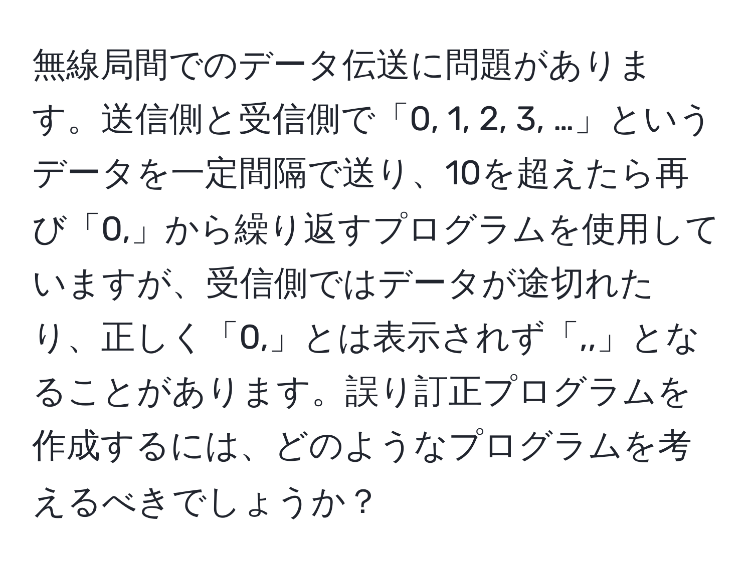 無線局間でのデータ伝送に問題があります。送信側と受信側で「0, 1, 2, 3, …」というデータを一定間隔で送り、10を超えたら再び「0,」から繰り返すプログラムを使用していますが、受信側ではデータが途切れたり、正しく「0,」とは表示されず「,,」となることがあります。誤り訂正プログラムを作成するには、どのようなプログラムを考えるべきでしょうか？