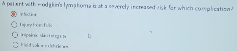 A patient with Hodgkin's lymphoma is at a severely increased risk for which complication?
Infection
Injury from falls
Impaired skin integrity
Fluid volume deficiency