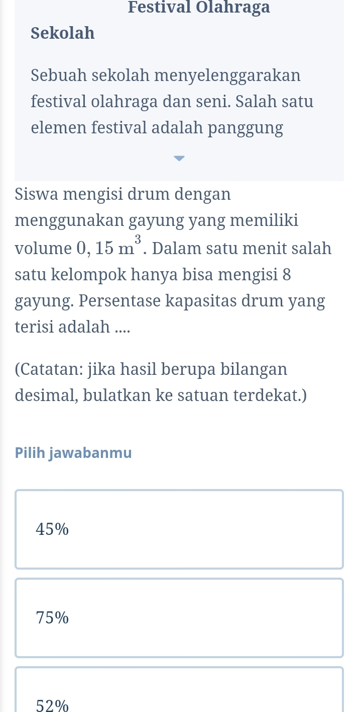 Festival Olahraga
Sekolah
Sebuah sekolah menyelenggarakan
festival olahraga dan seni. Salah satu
elemen festival adalah panggung
Siswa mengisi drum dengan
menggunakan gayung yang memiliki
volume 0,15m^3. Dalam satu menit salah
satu kelompok hanya bisa mengisi 8
gayung. Persentase kapasitas drum yang
terisi adalah ....
(Catatan: jika hasil berupa bilangan
desimal, bulatkan ke satuan terdekat.)
Pilih jawabanmu
45%
75%
52%