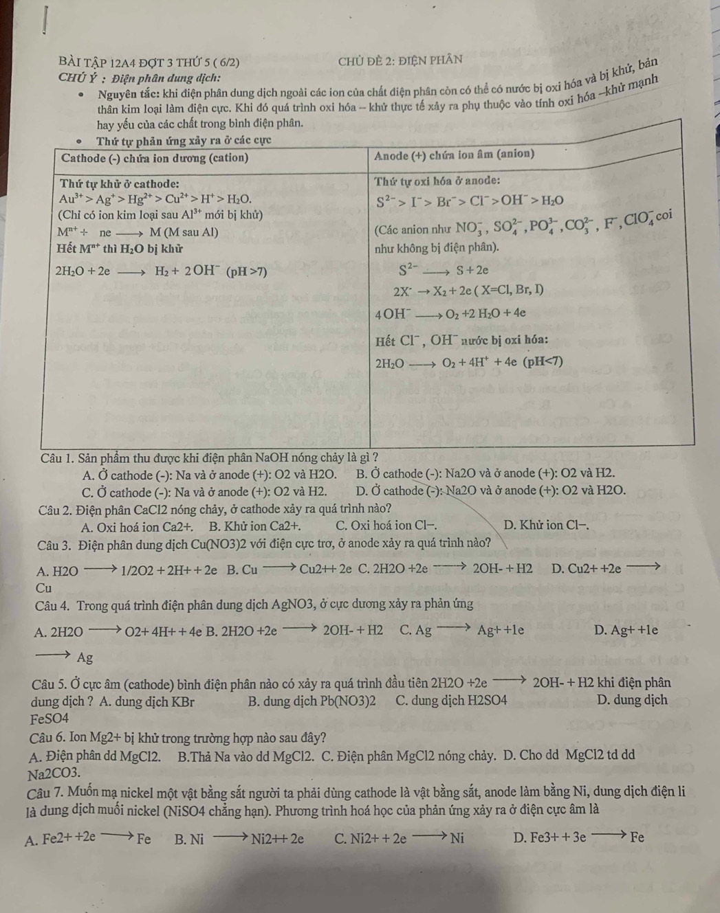 BÀI tập 12A4 đợt 3 thứ 5 ( 6/2)  CHỦ ĐÈ 2: ĐIệN PHÂN
CHÚ Ý : Điện phân dung dịch:
Nguyên tắc: khi điện phân dung dịch ngoài các ion của chất điện phân còn có thể có nước bị oxì hóa và bị khứ, bản
thân kim loại làm điện cực. Khi đó quá trình oxi hóa -- khử thực tế xảy ra phụ thuộc vào tính oxi hóa ~-khử mạnh
A. Ở cathode (-): Na và ở anode (+): O2 và H2O. B. Ở cathode (-): Na2O và ở anode (+): O2 và H2.
C. Ở cathode (-): Na và ở anode (+): O2 và H2. D. Ở cathode (-): Na2O và ở anode (+): O2 và H2O.
Câu 2. Điện phân CaCl2 nóng chảy, ở cathode xảy ra quá trình nào?
A. Oxi hoá ion Ca2+. B. Khử ion Ca2+. C. Oxi hoá ion Cl−. D. Khử ion Cl−.
Câu 3. Điện phân dung dịch Cu(NO3)2 với điện cực trơ, ở anode xảy ra quá trình nào?
A H2Oto 1/2O2+2H++2e B. Cuto Cu2++2e C. 2H2O+2eto 2OH-+H2 D. Cu2++2e
Cu
Câu 4. Trong quá trình điện phân dung dịch AgNO3 , ở cực dương xảy ra phản ứng
A.2H2Ooverline  O2+4H++4e B. 2H2O+2e 2OH-+H2 C. Agto Ag++le D. Ag++1e
Ag
Câu 5. Ở cực âm (cathode) bình điện phân nào có xảy ra quá trình đầu tiên 2H2O+2eto 2OH-+H2 khi điện phân
dung dịch ? A. dung dịch KBr B. dung dịch Pb(NO3)2 C. dung dịch H2SO4 D. dung dịch
FeSO4
Câu 6. Ion 1 Mg2+bi khử trong trường hợp nào sau đây?
A. Điện phân dd MgCl2.  B.Thả Na vào d I MgCl2 2. C. Điện phân MgCl2 nóng chảy. D. Cho dd MgCl2 td dd
Na2CO3.
Câu 7. Muốn mạ nickel một vật bằng sắt người ta phải dùng cathode là vật bằng sắt, anode làm bằng Ni, dung dịch điện li
là dung dịch muối nickel (NiSO4 chẳng hạn). Phương trình hoá học của phản ứng xảy ra ở điện cực âm là
A. Fe2++2eto Fe B. Nito Ni2++2e C. Ni2++2e to Ni D. Fe3++3eto Fe