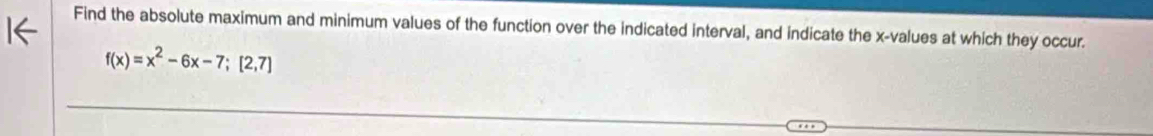 Find the absolute maximum and minimum values of the function over the indicated interval, and indicate the x -values at which they occur.
f(x)=x^2-6x-7; [2,7]