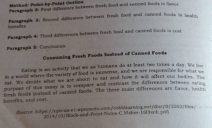 Method: Point-by-Point Outline 
Paragraph 2: First difference between fresh food and canned foods is flavor 
Paragraph 3: Second difference between fresh food and canned foods is health 
benefits 
Paragraph 4: Third differences between fresh food and canned foods is cost 
Paragraph 5: Conclusion 
Consuming Fresh Foods Instead of Canned Foods 
Eating is an activity that we as humans do at least two times a day. We live 
in a world where the variety of food is immense, and we are responsible for what we 
eat. We decide what we are about to eat and how it will affect our bodies. The 
purpose of this essay is to compare and contrast the differences between eating 
fresh foods instead of canned foods. The three main differences are flavor, health 
benefits, and cost. 
Source: https://cpb-us-e1.wpmucdn.com/cobblearning.net/dist/0/2262/fles/ 
2014/10/Block-and-Point-Notes-C.Maher-16l3xnh.pdf)