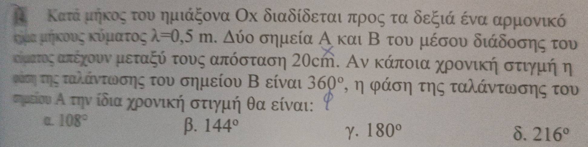 Ο Κατάνρμηκοςατου ημιάξονα Οх διαδίδεται προςατα δεξιά ένα αρμονικό
κήμα μήκους κόματος lambda =0,5m. Δύο σημεία Α και Β του μέσου διάδοσης του
Καατοςαπεχουνα μεταξύ τους απόσταση 20cή. Αν κάποια χρονική στιγμή η
οάση τηςαταλάντωνοσης του σημείου Β είναι 360° , η φάση της ταλάντωσης του
ημείουοαΑατην ίδια χοονική στιγμή θα είναι:
0. 108°
β. 144°
γ. 180° δ. 216°