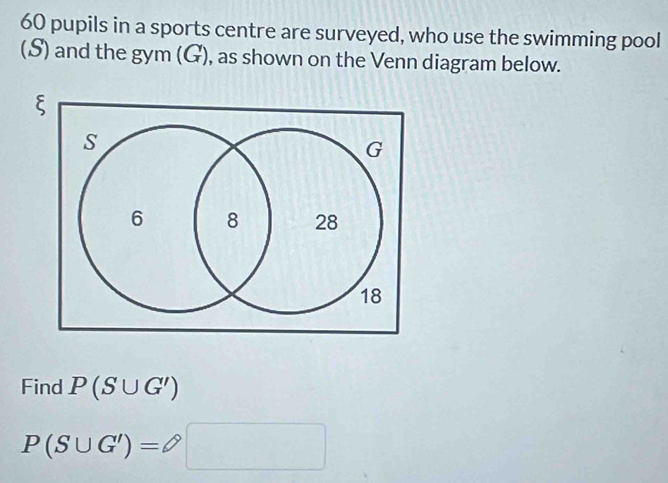 60 pupils in a sports centre are surveyed, who use the swimming pool 
(S) and the gym (G), as shown on the Venn diagram below. 
Find P(S∪ G')
P(S∪ G')=□