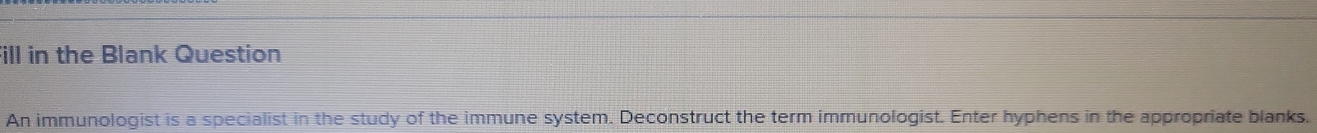 ill in the Blank Question 
An immunologist is a specialist in the study of the immune system. Deconstruct the term immunologist. Enter hyphens in the appropriate blanks.