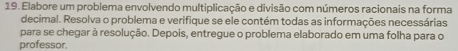 Elabore um problema envolvendo multiplicação e divisão com números racionais na forma 
decimal. Resolva o problema e verifique se ele contém todas as informações necessárias 
para se chegar à resolução. Depois, entregue o problema elaborado em uma folha para o 
professor.