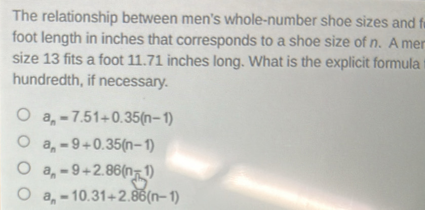 The relationship between men's whole-number shoe sizes and f
foot length in inches that corresponds to a shoe size of n. A mer
size 13 fits a foot 11.71 inches long. What is the explicit formula
hundredth, if necessary.
a_n=7.51+0.35(n-1)
a_n=9+0.35(n-1)
a_n=9+2.86(n-1)
a_n=10.31+2.86(n-1)