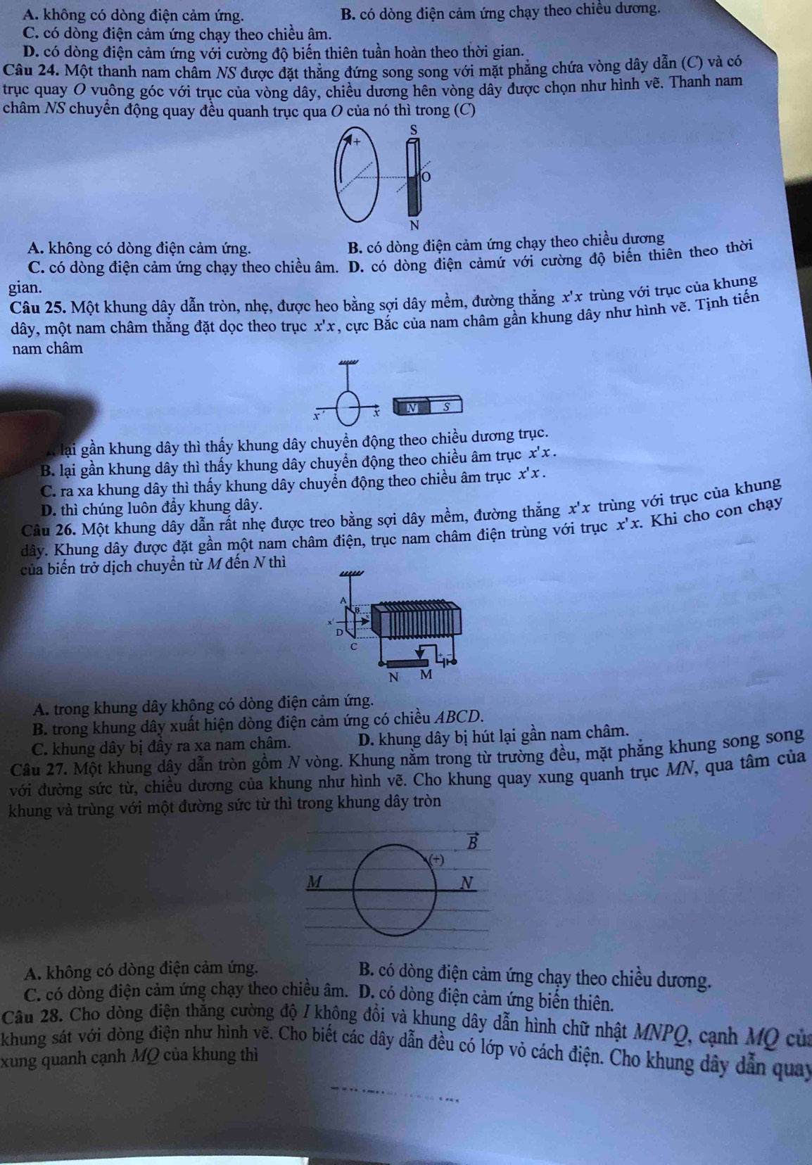 A. không có dòng điện cảm ứng. B. có dòng điện cảm ứng chạy theo chiều dương.
C. có dòng điện cảm ứng chạy theo chiều âm.
D. có dòng điện cảm ứng với cường độ biến thiên tuần hoàn theo thời gian.
Câu 24. Một thanh nam châm NS được đặt thẳng đứng song song với mặt phẳng chứa vòng dây dẫn (C) và có
trục quay O vuông góc với trục của vòng dây, chiều dương hên vòng dây được chọn như hình vẽ. Thanh nam
châm NS chuyển động quay đều quanh trục qua O của nó thì trong (C)
s
*+
o
N
A. không có dòng điện cảm ứng.
B. có dòng điện cảm ứng chạy theo chiều dương
C. có dòng điện cảm ứng chạy theo chiều âm. D. có dòng điện cảmứ với cường độ biến thiên theo thời
gian.
Câu 25. Một khung dây dẫn tròn, nhẹ, được heo bằng sợi dây mềm, đường thắng x'x trùng với trục của khung
dây, một nam châm thắng đặt dọc theo trục x'x , cực Bắc của nam châm gần khung dây như hình vẽ. Tịnh tiến
nam châm
x N S
H lại gần khung dây thì thấy khung dây chuyền động theo chiều dương trục.
B. lại gần khung dây thì thấy khung dây chuyển động theo chiều âm trục x'x.
C. ra xa khung dây thì thấy khung dây chuyển động theo chiều âm trục x'x.
D. thì chúng luôn đầy khung dây.
Câu 26. Một khung dây dẫn rất nhẹ được treo bằng sợi dây mềm, đường thắng x'x * trùng với trục của khung
dây. Khung dây được đặt gần một nam châm điện, trục nam châm điện trùng với trục x'x Khi cho con chạy
của biến trở dịch chuyển từ M đến N thì
D
C
N M
A. trong khung dây không có dòng điện cảm ứng.
B. trong khung dây xuất hiện dòng điện cảm ứng có chiều ABCD.
C. khung dây bị đầy ra xa nam châm. D. khung dây bị hút lại gần nam châm.
Câu 27. Một khung dậy dẫn tròn gồm N vòng. Khung nằm trong từ trường đều, mặt phẳng khung song song
với đường sức từ, chiều dương của khung như hình vẽ. Cho khung quay xung quanh trục MN, qua tâm của
khung và trùng với một đường sức từ thì trong khung dây tròn
B
(+)
M
N
A. không có dòng điện cảm ứng.
B. có dòng điện cảm ứng chạy theo chiều dương.
C. có dòng điện cảm ứng chạy theo chiều âm. D. có dòng điện cảm ứng biển thiên.
Câu 28. Cho đòng điện thắng cường độ / không đồi và khung dây dẫn hình chữ nhật MNPQ, cạnh MQ của
khung sát với dòng điện như hình vẽ. Cho biết các dây dẫn đều có lớp vỏ cách điện. Cho khung dây dẫn quay
xung quanh cạnh MQ của khung thì