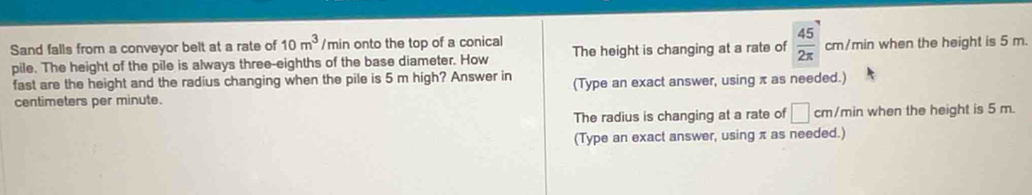 Sand falls from a conveyor belt at a rate of 10m^3 /min onto the top of a conical The height is changing at a rate of  45/2π   cm/min when the height is 5 m.
pile. The height of the pile is always three-eighths of the base diameter. How
fast are the height and the radius changing when the pile is 5 m high? Answer in (Type an exact answer, using π as needed.)
centimeters per minute.
The radius is changing at a rate of □ cm /min when the height is 5 m.
(Type an exact answer, using π as needed.)