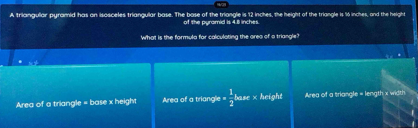 19/23
A triangular pyramid has an isosceles triangular base. The base of the triangle is 12 inches, the height of the triangle is 16 inches, and the height
of the pyramid is 4.8 inches.
What is the formula for calculating the area of a triangle?
Area of a triangle = base x height Area of a triangle = 1/2 b ase × height Area of a triangle = length x width