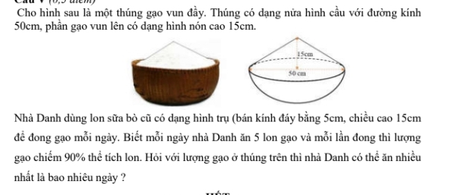 Cho hình sau là một thúng gạo vun đầy. Thúng có dạng nửa hình cầu với đường kính
50cm, phần gạo vun lên có dạng hình nón cao 15cm. 
Nhà Danh dùng lon sữa bò cũ có dạng hình trụ (bán kính đáy bằng 5cm, chiều cao 15cm
để đong gạo mỗi ngày. Biết mỗi ngày nhà Danh ăn 5 lon gạo và mỗi lần đong thì lượng 
gao chiếm 90% thể tích lon. Hỏi với lượng gạo ở thúng trên thì nhà Danh có thể ăn nhiều 
nhất là bao nhiêu ngày ?