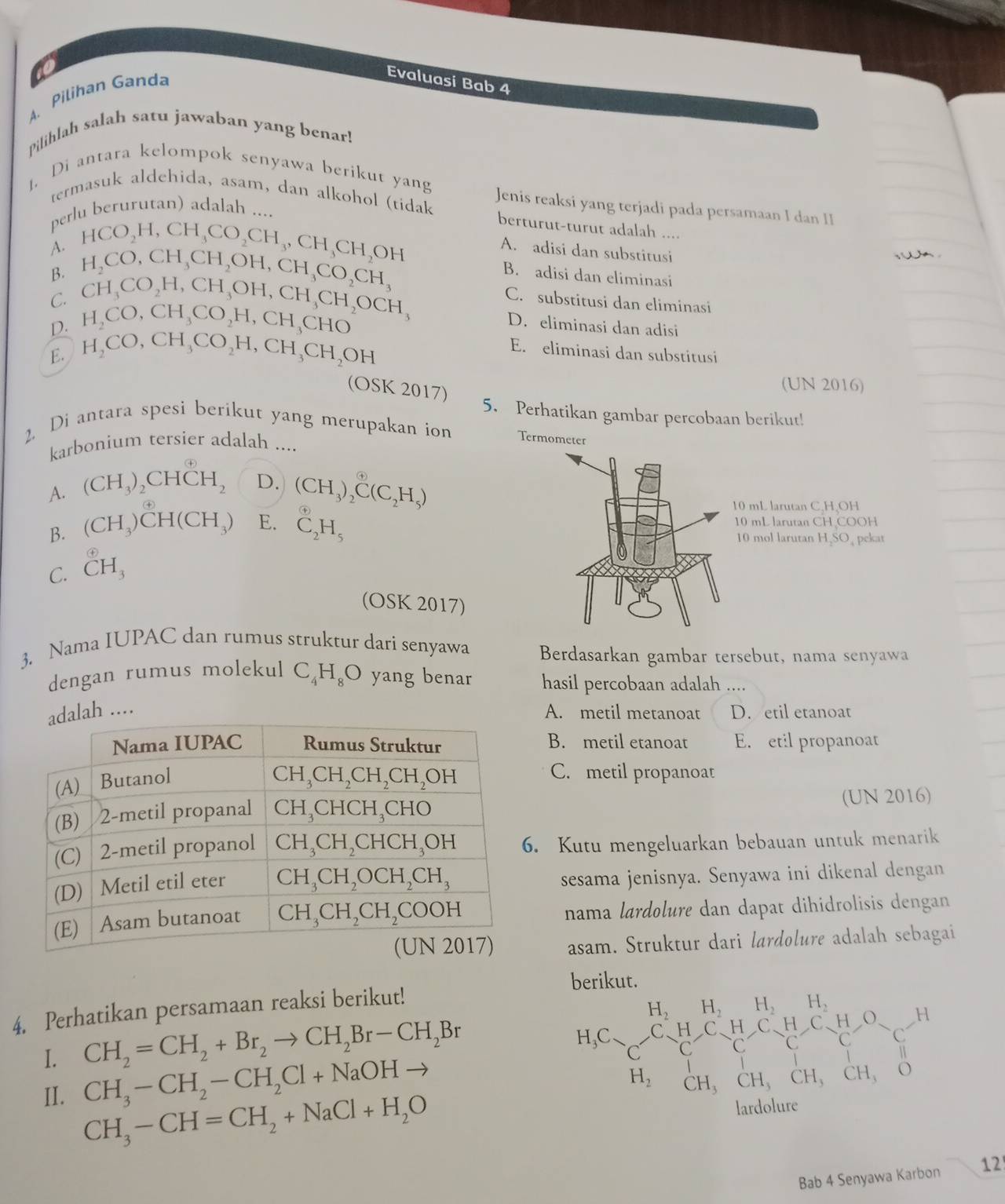 Pilihan Ganda
Evaluasi Bab 4
Pilihlah salah satu jawaban yang benar!
1. Di antara kelompok senyawa berikut yang Jenis reaksi yang terjadi pada persamaan I dan II
termasuk aldehida, asam, dan alkohol (tidak berturut-turut adalah ....
perlu berurutan) adalah ....
A. HCO_2H,CH_3CO_2CH_3,CH_3CH_2OH
B. H_2CO,CH_3CH_2OH,CH_3CO_2CH_3
A. adisi dan substitusi
C.
D. H_2CO,CH_3CO_2H,CH_3CHO CH_3CO_2H,CH_3OH,CH_3CH_2OCH_3
B. adisi dan eliminasi
C. substitusi dan eliminasi
D. eliminasi dan adisi
E. H_2CO,CH_3CO_2H,CH_3CH_2OH E. eliminasi dan substitusi
OS K2017)
(UN 2016)
5. Perhatikan gambar percobaan berikut!
2. Di antara spesi berikut yang merupakan ion 
karbonium tersier adalah ....
A. (CH_3)_2CHCH_2 D. (CH_3)_2^(( enclosecircle)4)C(C_2H_5)
B. (CH_3)CH(CH_3) E. _2^((odot)H_5)
C. ^ enclosecircle4H_3
(OSK 2017)
3. Nama IUPAC dan rumus struktur dari senyawa Berdasarkan gambar tersebut, nama senyawa
dengan rumus molekul C_4H_8O yang benar hasil percobaan adalah ....
alah .... A. metil metanoat D. etil etanoat
B. metil etanoat E. etil propanoat
C. metil propanoat
(UN 2016)
. Kutu mengeluarkan bebauan untuk menarik
sesama jenisnya. Senyawa ini dikenal dengan
nama lardolure dan dapat dihidrolisis dengan
asam. Struktur dari lardolure adalah sebagai
berikut.
4. Perhatikan persamaan reaksi berikut!
I. CH_2=CH_2+Br_2to CH_2Br-CH_2Br
II. CH_3-CH_2-CH_2Cl+NaOHto
CH_3-CH=CH_2+NaCl+H_2O
Bab 4 Senyawa Karbon 12