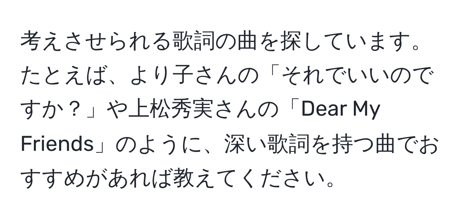 考えさせられる歌詞の曲を探しています。たとえば、より子さんの「それでいいのですか？」や上松秀実さんの「Dear My Friends」のように、深い歌詞を持つ曲でおすすめがあれば教えてください。