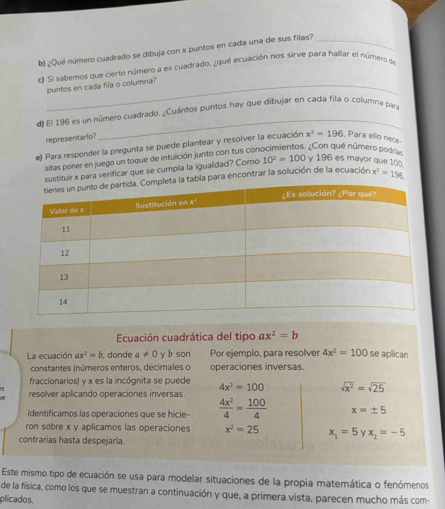¿Qué número cuadrado se dibuja con x puntos en cada una de sus filas?_
c) Si sabemos que cierto número a es cuadrado, ¿qué ecuación nos sirve para hallar el número de
_puntos en cada fila o columna?
_
d) El 196 es un número cuadrado. ¿Cuántos puntos hay que dibujar en cada fila o columna para
representarlo?
e) Para responder la pregunta se puede plantear y resolver la ecuación x^2=196 , Para ello nece
sitas poner en juego un toque de intuición junto con tus con  ¿Con qué número podrías
sustituir x para verificar que se cumpla la igualdad? Como 10^2=100 y 196 es mayor que 100
ta la tabla para encontrar la solución de la ecuación x^2=196.
Ecuación cuadrática del tipo ax^2=b
La ecuación ax^2=b , donde a!= 0 y b son Por ejemplo, para resolver 4x^2=100 se aplican
constantes (números enteros, decimales o operaciones inversas.
fraccionarios) y x es la incógnita se puede
s
4x^2=100
sqrt(x^2)=sqrt(25)
Je resolver aplicando operaciones inversas.
Identificamos las operaciones que se hicie-  4x^2/4 = 100/4 
x=± 5
ron sobre x y aplicamos las operaciones x^2=25
x_1=5 y x_2=-5
contrarias hasta despejarla.
Este mismo tipo de ecuación se usa para modelar situaciones de la propia matemática o fenómenos
de la física, como los que se muestran a continuación y que, a primera vista, parecen mucho más com-
plicados.