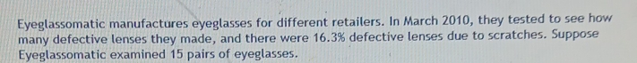 Eyeglassomatic manufactures eyeglasses for different retailers. In March 2010, they tested to see how 
many defective lenses they made, and there were 16.3% defective lenses due to scratches. Suppose 
Eyeglassomatic examined 15 pairs of eyeglasses.