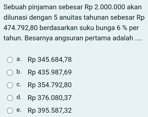 Sebuah pinjaman sebesar Rp 2.000.000 akan
dilunasi dengan 5 anuitas tahunan sebesar Rp
474.792,80 berdasarkan suku bunga 6 % per
tahun. Besarnya angsuran pertama adalah ....
a. Rp 345.684,78
b. Rp 435.987,69
c. Rp 354.792,80
d. Rp 376.080,37
e. Rp 395.587,32