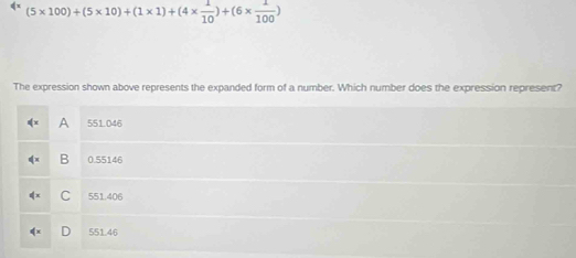 (5* 100)+(5* 10)+(1* 1)+(4*  1/10 )+(6*  1/100 )
The expression shown above represents the expanded form of a number. Which number does the expression represent?
A 551.046
B 0.55146
C 551.406
D 551.46