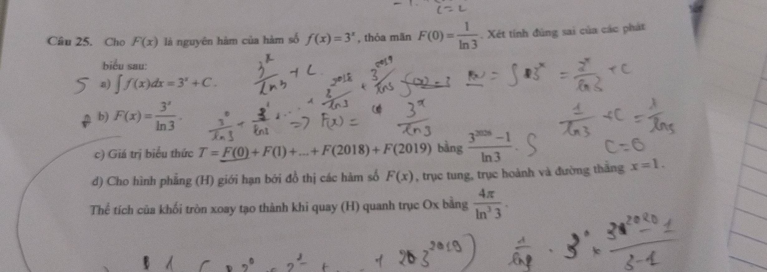 Cho F(x) là nguyên hàm của hàm số f(x)=3^x , thỏa mãn F(0)= 1/ln 3 . Xét tính đùng sai của các phát 
biểu sau: 
a) ∈t f(x)dx=3^x+C. 
b) F(x)= 3^x/ln 3 . 
c) Giá trị biểu thức T=F(0)+F(1)+...+F(2018)+F(2019) bàng  (3^(2008)-1)/ln 3 
d) Cho hình phẳng (H) giới hạn bởi đồ thị các hàm số F(x) , trục tung, trục hoành và đường thắng x=1. 
Thể tích của khối tròn xoay tạo thành khi quay (H) quanh trục Ox bằng  4π /ln^33 .