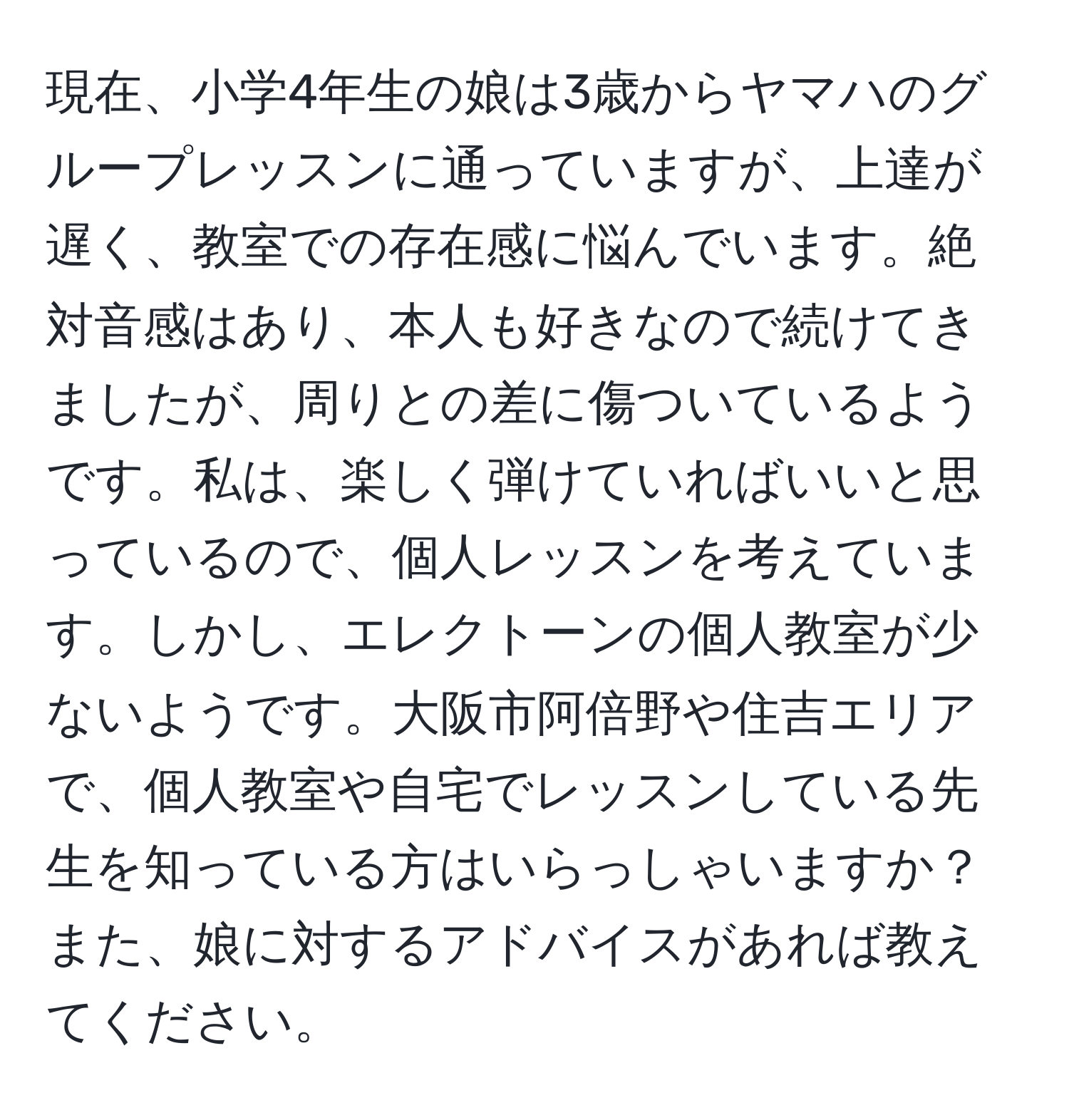 現在、小学4年生の娘は3歳からヤマハのグループレッスンに通っていますが、上達が遅く、教室での存在感に悩んでいます。絶対音感はあり、本人も好きなので続けてきましたが、周りとの差に傷ついているようです。私は、楽しく弾けていればいいと思っているので、個人レッスンを考えています。しかし、エレクトーンの個人教室が少ないようです。大阪市阿倍野や住吉エリアで、個人教室や自宅でレッスンしている先生を知っている方はいらっしゃいますか？また、娘に対するアドバイスがあれば教えてください。