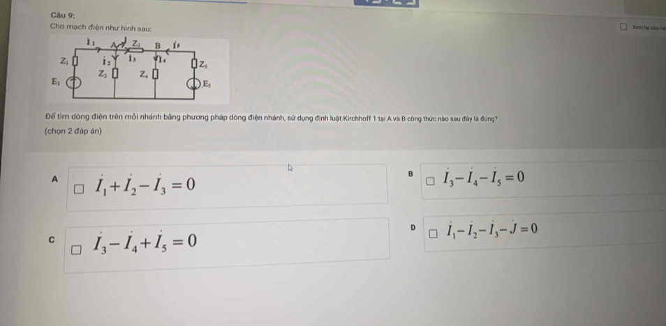 Xem lại cầu nà
Cho mạch điện như hình sau:
i_1 z_1 B i s
Z dot I_2 13 n z_5
Z_2
E_1
E_5
Để tìm dòng điện trên mỗi nhánh bằng phương pháp dòng điện nhánh, sử dụng định luật Kirchhoff 1 tại A và B công thức nào sau đây là đúng?
(chọn 2 đáp án)
A I_1+I_2-I_3=0
B I_3-I_4-I_5=0
D I_1-I_2-I_3-J=0
C I_3-I_4+I_5=0