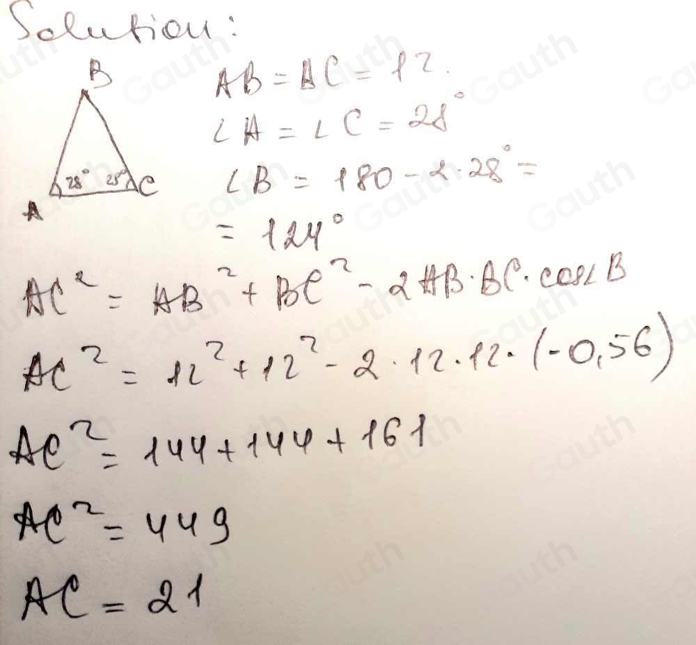 Solution:
AB=AC=12.
∠ A=∠ C=28°
∠ B=180-2.28°=
=129°
AC^2=AB^2+BC^2-2AB· BC· cos ∠ B
AC^2=12^2+12^2-2· 12· 12· (-0.56)
Ae^2=144+144+161
AC^2=449
AC=21