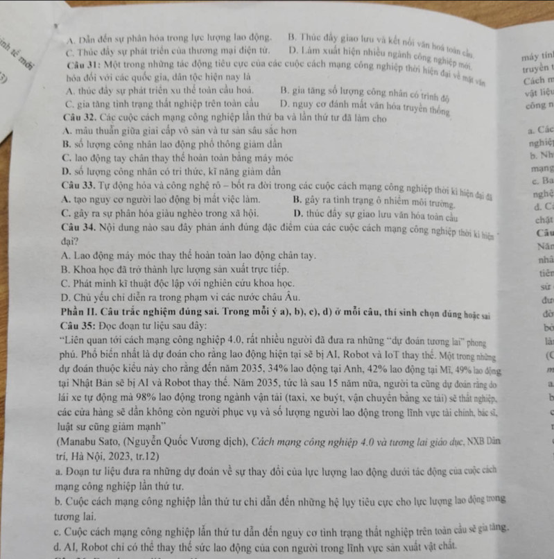 A. Dẫn đến sự phân hóa trong lực lượng lao động. B. Thúc đầy giao lưu và kết nổi văn hoá toàn cầu máy tín
v D. Làm xuất hiện nhiều ngành công nghiệp mới.
C. Thúc đây sự phát triển của thương mại điện tử.
nh tể mở  Cầu 31: Một trong những tác động tiêu cực của các cuộc cách mạng công nghiệp thời hiện đại về mặt vấn Cách m
truyền t
hóa đổi với các quốc gia, dân tộc hiện nay là
A. thúc đầy sự phát triển xu thể toàn cầu hoá. B. gia tăng số lượng công nhân có trình độ
vật liệu
C. gia tăng tình trạng thất nghiệp trên toàn cầu D. nguy cơ đánh mất văn hóa truyền thống
cōng n
Câu 32. Các cuộc cách mạng công nghiệp lần thứ ba và lần thứ tư đã làm cho
A. mâu thuẩn giữa giai cấp vô sản và tư sản sâu sắc hơn a. Các
B. số lượng công nhân lao động phổ thông giám dần nghiệ
C. lao động tay chân thay thể hoàn toàn bằng máy móc
b. Nh
D. số lượng công nhân có tri thức, kĩ năng giàm dẫn mạng
Câu 33. Tự động hóa và công nghệ rô - bốt ra đời trong các cuộc cách mạng công nghiệp thời kì hiện đại đã e. Ba
nghệ
A. tạo nguy cơ người lao động bị mắt việc làm. B. gây ra tình trạng ô nhiềm môi trường. d. C
C. gây ra sự phân hóa giàu nghèo trong xã hội. D. thúc đầy sự giao lưu văn hóa toàn cầu chặt
Câu 34. Nội dung nào sau đây phản ánh đúng đặc điểm của các cuộc cách mạng công nghiệp thời ki hiện Câu
dại? Năo
A. Lao động mây móc thay thể hoàn toàn lao động chân tay.
B. Khoa học đã trở thành lực lượng sản xuất trực tiếp. nhâ tiên
C. Phát minh kĩ thuật độc lập với nghiên cứu khoa học.
sù
D. Chủ yếu chỉ diễn ra trong phạm vi các nước châu Âu.
dư
Phần II. Câu trắc nghiệm đúng sai. Trong mỗi ý a), b), c), d) ở mỗi câu, thí sinh chọn đúng hoặc sai đờ
*  Câu 35: Đọc đoạn tư liệu sau dây: bó
*Liên quan tới cách mạng công nghiệp 4.0, rất nhiều người đã đưa ra những “dự đoán tương lai” phong là
phú. Phố biến nhất là dự đoán cho rằng lao động hiện tại sẽ bị AI, Robot và IoT thay thế. Một trong những (C
dự đoán thuộc kiều này cho rằng đến năm 2035, 34% lao động tại Anh, 42% lao động tại Mĩ, 49% lao động m
tại Nhật Bản sẽ bị AI và Robot thay thế. Năm 2035, tức là sau 15 năm nữa, người ta cũng dự đoán rằng do a
lái xe tự động mà 98% lao động trong ngành vận tải (taxi, xe buýt, vận chuyền bằng xe tài) sẽ thất nghiệp b
các cửa hàng sẽ dần không còn người phục vụ và số lượng người lao động trong lĩnh vực tài chính, bác sĩ,
luật sư cũng giảm mạnh''
(Manabu Sato, (Nguyễn Quốc Vương dịch), Cách mạng công nghiệp 4.0 và tương lai giáo dục, NXB Dân
trí, Hà Nội, 2023, tr.12)
a. Đoạn tư liệu đưa ra những dự đoán về sự thay đổi của lực lượng lao động dưới tác động của cuộc ách
mạng công nghiệp lần thứ tư.
b. Cuộc cách mạng công nghiệp lần thứ tư chi dẫn đến những hệ lụy tiêu cực cho lực lượng lao động ưrong
tương lai.
c. Cuộc cách mạng công nghiệp lẫn thứ tư dẫn đến nguy cơ tình trạng thất nghiệp trên toàn cầu sẽ gia tăng.
d. AI, Robot chỉ có thể thay thế sức lao động của con người trong lĩnh vực săn xuất vật chất.