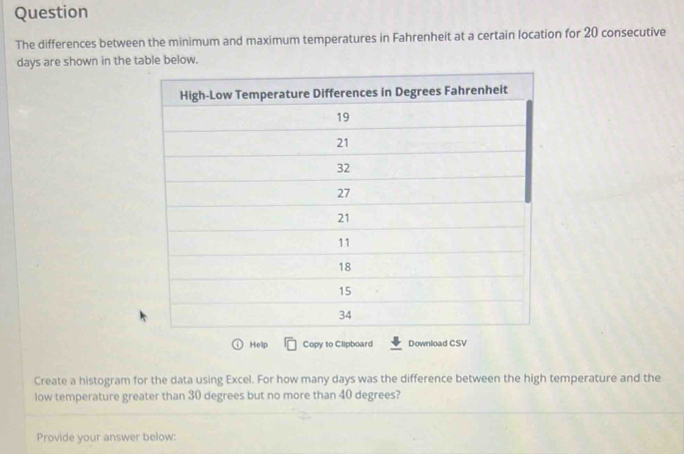 Question 
The differences between the minimum and maximum temperatures in Fahrenheit at a certain location for 20 consecutive
days are shown in the table below. 
Help Copy to Clipboard Download CSV 
Create a histogram for the data using Excel. For how many days was the difference between the high temperature and the 
low temperature greater than 30 degrees but no more than 40 degrees? 
Provide your answer below: