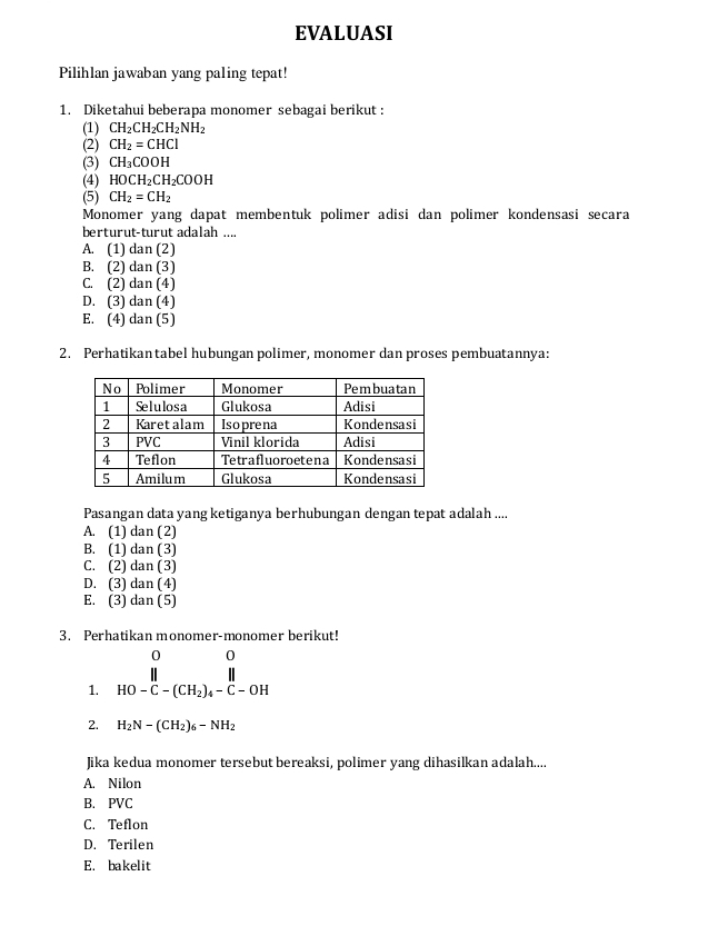 EVALUASI
Pilihlan jawaban yang paling tepat!
1. Diketahui beberapa monomer sebagai berikut :
(1) CH_2CH_2CH_2NH_2
(2) CH_2=CHCl
(3) CH_3COOH
(4) HOCH_2CH_2COOH
(5) CH_2=CH_2
Monomer yang dapat membentuk polimer adisi dan polimer kondensasi secara
berturut-turût adalah ...
A. (1) dan (2)
B. (2) dan (3)
C. (2) dan (4)
D. (3) dan (4)
E. (4) dan (5)
2. Perhatikantabel hubungan polimer, monomer dan proses pembuatannya:
Pasangan data yang ketiganya berhubungan dengan tepat adalah ....
A. (1) dan (2)
B. (1) dan (3)
C. (2) dan (3)
D. (3) dan (4)
E. (3) dan (5)
3. Perhatikan monomer-monomer berikut!
1. beginarrayr 00 parallel  HO-C-(CH_2)_4-C-OHendarray.
2. H_2N-(CH_2)_6-NH_2
Jika kedua monomer tersebut bereaksi, polimer yang dihasilkan adalah....
A. Nilon
B. PVC
C. Teflon
D. Terilen
E. bakelit