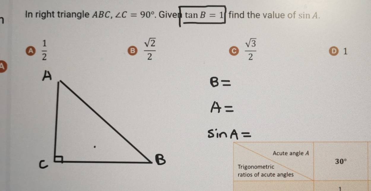 In right triangle ABC, ∠ C=90°. Given tan B=1 find the value of sin A.
A  1/2 
B  sqrt(2)/2 
C  sqrt(3)/2 
D 1
a
B=
A=
sin A=
Acute angle A
30°
Trigonometric
ratios of acute angles
1