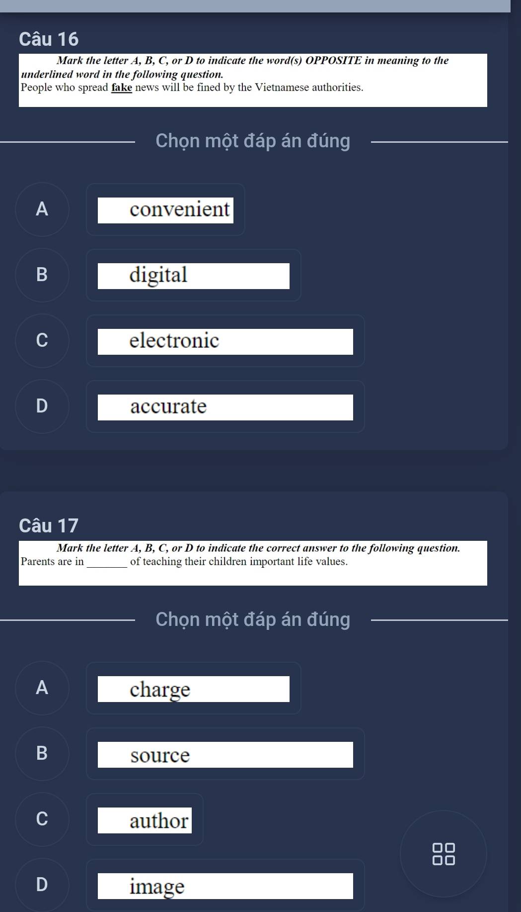 Mark the letter A, B, C, or D to indicate the word(s) OPPOSITE in meaning to the
underlined word in the following question.
People who spread fake news will be fined by the Vietnamese authorities.
Chọn một đáp án đúng
A convenient
B digital
electronic
accurate
Câu 17
Mark the letter A, B, C, or D to indicate the correct answer to the following question.
Parents are in of teaching their children important life values.
Chọn một đáp án đúng
A charge
B
source
author
D image