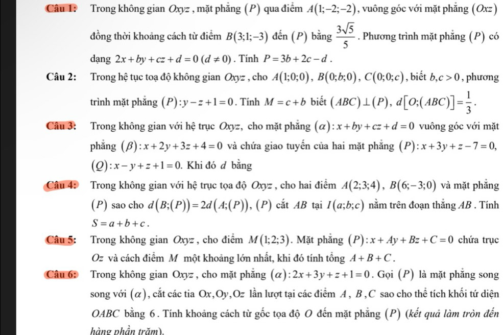 Trong không gian Oxyz , mặt phẳng (P) qua điểm A(1;-2;-2) , vuông góc với mặt phẳng (Oxz)
đồng thời khoảng cách từ điểm B(3;1;-3) đến (P) bằng  3sqrt(5)/5 . Phương trình mặt phẳng (P) có
dạng 2x+by+cz+d=0(d!= 0). Tính P=3b+2c-d.
Câu 2: Trong hệ tục toạ độ không gian Oxyz , cho A(1;0;0),B(0;b;0),C(0;0;c) , biết b, c>0 , phương
trình mặt phẳng (P) :y-z+1=0. Tính M=c+b biết (ABC)⊥ (P),d[O;(ABC)]= 1/3 .
Câu 3: Trong không gian với hệ trục Oxyz, cho mặt phẳng (alpha ) x+by+cz+d=0 vuông góc với mặt
phẳng (β): x+2y+3z+4=0 và chứa giao tuyến của hai mặt phẳng (P): x+3y+z-7=0,
(Q): x-y+z+1=0. Khi đó đ bằng
Câu 4: Trong không gian với hệ trục tọa độ Oxyz , cho hai điểm A(2;3;4),B(6;-3;0) và mặt phẳng
(P) sao cho d (B;(P))=2d(A;(P)), ,(P) cắt AB tại I(a;b;c) nằm trên đoạn thắng AB . Tính
S=a+b+c.
Câu 5: Trong không gian Oxyz , cho điểm M(1;2;3). Mặt phẳng (P):x+Ay+Bz+C=0 chứa trục
Oz và cách điểm M một khoảng lớn nhất, khi đó tính tổng A+B+C.
Câu 6: Trong không gian Oxyz , cho mặt phẳng (α): 2x+3y+z+1=0. Gọi (P) là mặt phẳng song
song với (α), cắt các tia Ox,Oy,Oz lần lượt tại các điểm A , B,C sao cho thể tích khối tứ diện
OABC bằng 6. Tính khoảng cách từ gốc tọa độ O đến mặt phẳng (P) (kết quả làm tròn đến
hàng phần trăm)