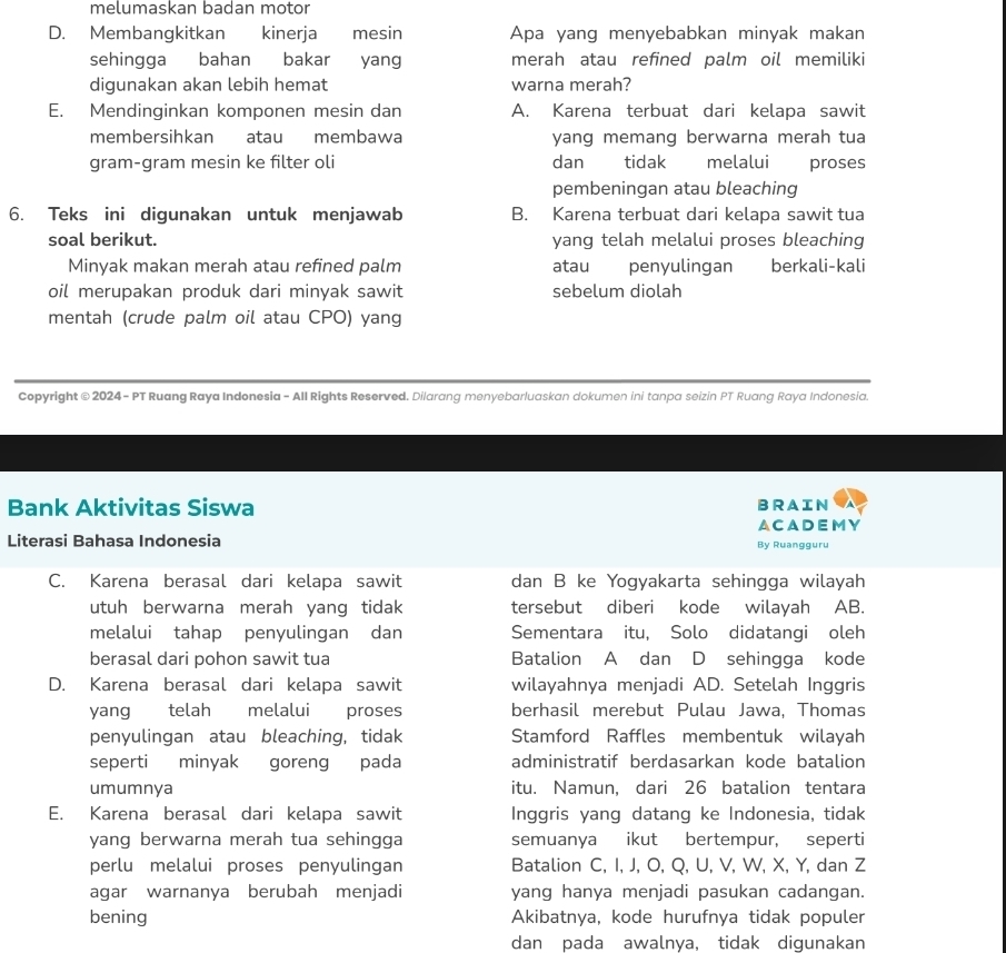 melumaskan badan motor
D. Membangkitkan kinerja  mesin Apa yang menyebabkan minyak makan
sehingga bahan bakar yang merah atau refined palm oil memiliki
digunakan akan lebih hemat warna merah?
E. Mendinginkan komponen mesin dan A. Karena terbuat dari kelapa sawit
membersihkan atau membawa yang memang berwarna merah tua
gram-gram mesin ke filter oli dan tidak € melalui proses
pembeningan atau bleaching
6. Teks ini digunakan untuk menjawab B. Karena terbuat dari kelapa sawit tua
soal berikut. yang telah melalui proses bleaching
Minyak makan merah atau refined palm atau penyulingan berkali-kali
oil merupakan produk dari minyak sawit sebelum diolah
mentah (crude palm oil atau CPO) yang
Copyright © 2024 - PT Ruang Raya Indonesia - All Rights Reserved. Dilarang menyebarluaskan dokumen ini tanpa seizin PT Ruang Raya Indonesia.
Bank Aktivitas Siswa BRAIN
ACADEMY
Literasi Bahasa Indonesia By Ruangguru
C. Karena berasal dari kelapa sawit dan B ke Yogyakarta sehingga wilayah
utuh berwarna merah yang tidak tersebut diberi kode wilayah AB.
melalui tahap penyulingan dan Sementara itu, Solo didatangi oleh
berasal dari pohon sawit tua Batalion A dan D sehingga kode
D. Karena berasal dari kelapa sawit wilayahnya menjadi AD. Setelah Inggris
yang telah melalui proses berhasil merebut Pulau Jawa, Thomas
penyulingan atau bleaching, tidak Stamford Raffles membentuk wilayah
seperti minyak goreng pada administratif berdasarkan kode batalion
umumnya itu. Namun, dari 26 batalion tentara
E. Karena berasal dari kelapa sawit Inggris yang datang ke Indonesia, tidak
yang berwarna merah tua sehingga semuanya ikut bertempur, seperti
perlu melalui proses penyulingan Batalion C, I, J, O, Q, U, V, W, X, Y, dan Z
agar warnanya berubah menjadi yang hanya menjadi pasukan cadangan.
bening Akibatnya, kode hurufnya tidak populer
dan pada awalnya, tidak digunakan