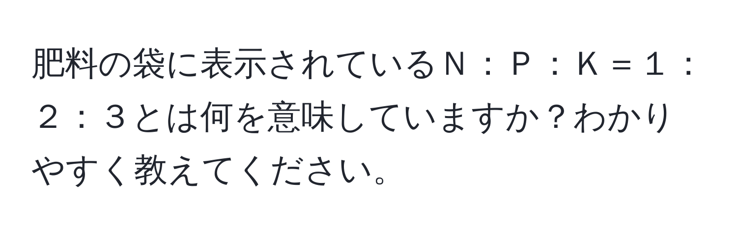 肥料の袋に表示されているＮ：Ｐ：Ｋ＝１：２：３とは何を意味していますか？わかりやすく教えてください。