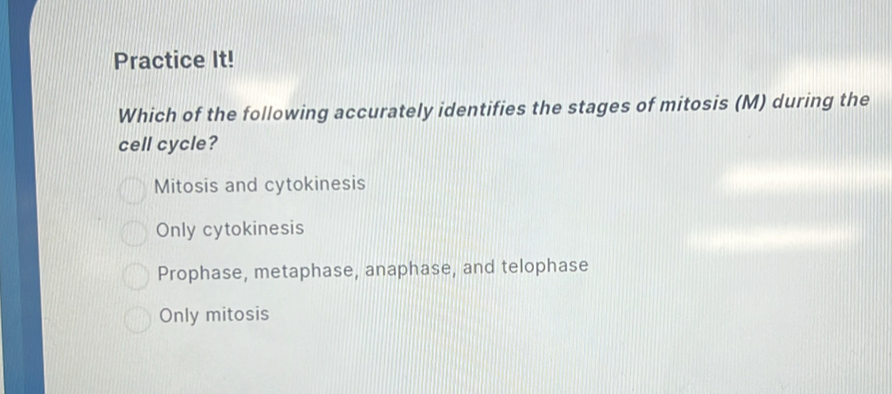 Practice It!
Which of the following accurately identifies the stages of mitosis (M) during the
cell cycle?
Mitosis and cytokinesis
Only cytokinesis
Prophase, metaphase, anaphase, and telophase
Only mitosis