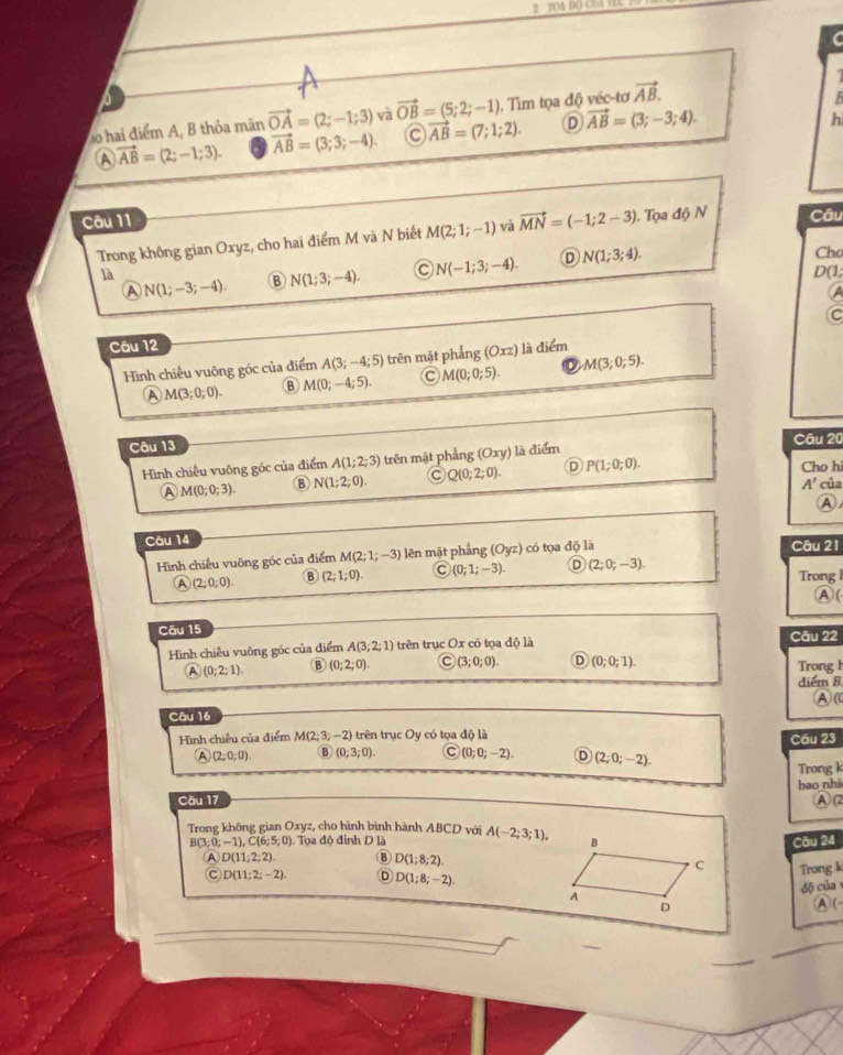 a 
do hai điểm A, B thỏa mãn vector OA=(2;-1;3) và vector OB=(5;2;-1). Tìm tọa độ véc-tơ vector AB.

A vector AB=(2;-1;3). vector AB=(3;3;-4) o vector AB=(7;1;2). D vector AB=(3;-3;4).
h
Câu 11 Câu
Trong không gian Oxyz, cho hai điểm M và N biết M(2;1;-1) và vector MN=(-1;2-3). Tọa độ N
Cho
D(1
A N(1;-3;-4). B N(1;3;-4). N(-1;3;-4). D N(1;3;4).
là
a
Câu 12  là điểm
Hình chiếu vuông góc của điểm A(3;-4;5) trên mặt phẳng (Oxz) M(3;0;5).
A M(3;0;0). B M(0;-4;5). M(0;0;5).
Câu 13
Câu 20
Hình chiếu vuông góc của điểm A(1;2;3) trên mật phẳng (Oxy) là điểm
Ⓐ M(0;0;3). B N(1;2;0). Q(0;2;0). D P(1;0;0). Cho hi
A' của
Ⓐ
Câu 14 Câu 21
Hình chiếu vuông góc của điểm M(2;1;-3) lên mặt phẳng (Oy (zendpmatrix ) có tọa độ là
A (2;0;0). B (2;1;0). C (0;1;-3). D (2;0;-3). Trong 1
A(
Câu 15
Hình chiều vuông góc của điểm A(3;2;1) trên trục Ox có tọa độ là Câu 22
A (0;2;1) B (0;2;0) C (3;0;0). D (0;0;1). Trong h
điểm B
A (0
Câu 16
Hình chiếu của điểm M(2;3;-2) trên trục Oy có tọa độ là
Câu 23
A (2;0;0) B (0;3;0). C (0;0;-2). D (2;0;-2).
Câu 17 Trong k
bao nhi
A  (2
Trong không gian Oxyz, cho hình bình hành ABCD với A(-2;3;1),
B(3;0;-1),C(6;5;0) ). Tọa độ đinh D là
Câu 24
A D(11;2;2). B D(1;8;2).
Trong k
C D(11;2;-2). D D(1;8;-2).
độ của
A (
_
_