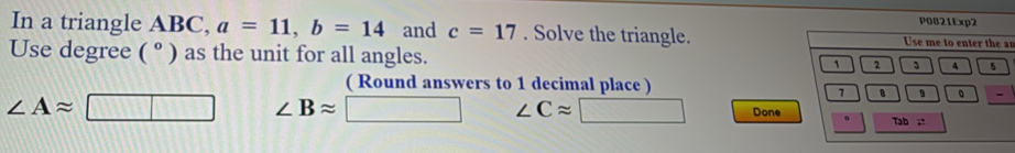 In a triangle ABC, a=11, b=14 and c=17. Solve the triangle.an 
Use degree (^circ  ) as the unit for all angles. 
( Round answers to 1 decimal place )
∠ Aapprox □ ∠ Bapprox □ ∠ Capprox □ Done