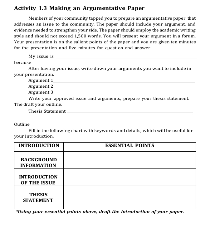 Activity 1.3 Making an Argumentative Paper 
Members of your community tapped you to prepare an argumentative paper that 
addresses an issue to the community. The paper should include your argument, and 
evidence needed to strengthen your side. The paper should employ the academic writing 
style and should not exceed 1,500 words. You will present your argument in a forum. 
Your presentation is on the salient points of the paper and you are given ten minutes
for the presentation and five minutes for question and answer. 
My issue is_ 
because_ 
After having your issue, write down your arguments you want to include in 
your presentation. 
Argument 1_ 
Argument 2_ 
Argument 3_ 
Write your approved issue and arguments, prepare your thesis statement. 
The draft your outline. 
Thesis Statement_ 
Outline 
Fill in the following chart with keywords and details, which will be useful for 
your introduction.