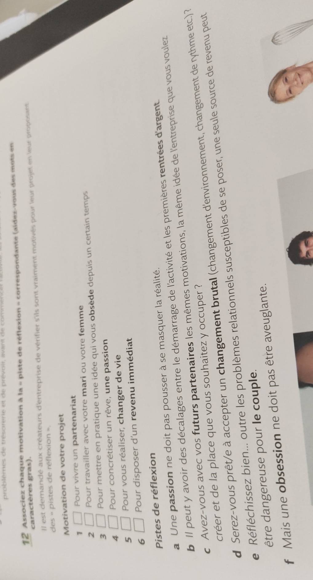 problemes de trésorerie et de prévoir, avant de comméne 
12 Associez chaque motivation à la « piste de réflexion » correspondante (aidez-vous des mots en 
caractères gras). 
Il est demandé aux créateurs d'entreprise de vérifier s'ils sont vraiment motivés pour leur projet en leur proposant 
des « pistes de réflexion ». 
Motivation de votre projet 
1 □ Pour vivre un partenariat 
2 □ Pour travailler avec votre mari ou votre femme 
3 □ Pour mettre en pratique une idée qui vous obsède depuis un certain temps 
4 □ Pour concrétiser un rêve, une passion 
5 □ Pour vous réaliser, changer de vie 
6 □ Pour disposer d'un revenu immédiat 
Pistes de réflexion 
a Une passion ne doit pas pousser à se masquer la réalité. 
b Il peut y avoir des décalages entre le démarrage de l'activité et les premières rentrées d'argent. 
c Avez-vous avec vos futurs partenaires les mêmes motivations, la même idée de l'entreprise que vous voulez 
créer et de la place que vous souhaitez y occuper ? 
d Serez-vous prêt/e à accepter un changement brutal (changement d'environnement, changement de rythme etc.) ? 
e Réfléchissez bien... outre les problèmes relationnels susceptibles de se poser, une seule source de revenu peut 
être dangereuse pour le couple. 
f Mais une obsession ne doit pas être aveuglante.