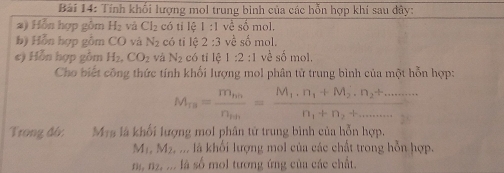 Tính khối lượng mol trung bình của các hồn hợp khí sau dây: 
a) Hồn hợp gồm H_2 và Cl_2 có tỉ lệ 1 :1 về số mol, 
b) Hỗn hợp gồm CO và N_2 có tì 10 2:3 về số mol. 
e) Hỗn hợp gồm H_2, CO_2 và N_2 có tí lệ 1:2:1 về số mol. 
Cho biết công thức tính khối lượng mol phân tử trung bình của một hỗn hợp:
M_rs=frac m_thn_th=frac M_1.n_1+M_2.n_2+........n_1+n_2+.........
Trong đó: M+s là khối lượng mol phân tử trung bình của hỗn hợp.
M_1, M_2, . là khối lượng mol của các chất trong hỗn hợp.
n, n2, ... là số mol tương ứng của các chất.