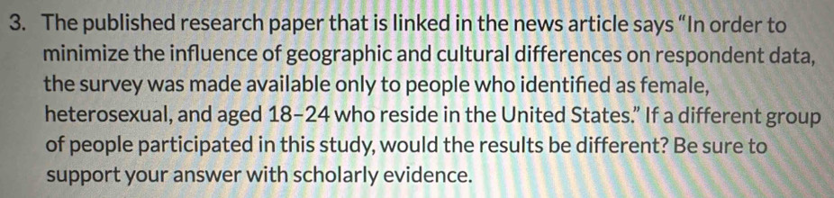 The published research paper that is linked in the news article says “In order to 
minimize the influence of geographic and cultural differences on respondent data, 
the survey was made available only to people who identified as female, 
heterosexual, and aged 18-24 who reside in the United States.” If a different group 
of people participated in this study, would the results be different? Be sure to 
support your answer with scholarly evidence.