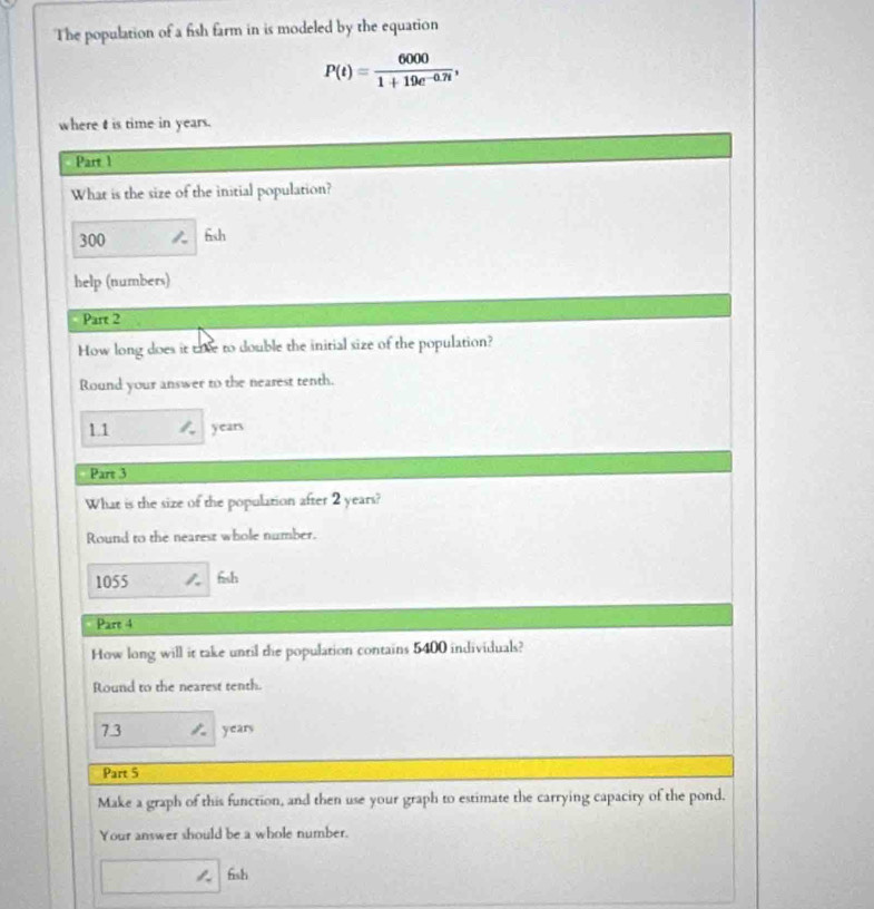 The population of a fish farm in is modeled by the equation
P(t)= 6000/1+19e^(-0.7t) , 
where t is time in years. 
Part 1 
What is the size of the initial population?
300 6sh 
help (numbers) 
Part 2 
How long does it tie to double the initial size of the population? 
Round your answer to the nearest tenth.
1.1 1. years
Part 3 
What is the size of the population after 2 years? 
Round to the nearest whole number. 
1055 fsh 
Pare 4 
How long will it take until the population contains 5400 individuals? 
Round to the nearest tenth.
7.3 years
Part 5 
Make a graph of this function, and then use your graph to estimate the carrying capacity of the pond. 
Your answer should be a whole number. 
fish