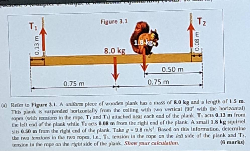 Refer to Figure 3.1. A uniform piece of wooden plank has a mass of 8.0 kg and a length of 1.5 m.
This plank is suspended horizontally from the ceiling with two vertical (90^o with the horizontal)
ropes (with rensions in the rope, T_1 and T_2) attached near each end of the plank. T_1 acts 0.13 m from
the left end of the plank while T_2 acts 0.08 m from the right end of the plank. A smail 1.8 kg squirrel
sits 0.50 m from the right end of the plank. Take g=9.8m/s^2. Based on this information, determine
the two tensions in the two ropes, L.e. T_1 , tension in the rope on the left side of the plank and T_2,
tension in the rope on the right side of the plank. Show your calculation. (6 marks)