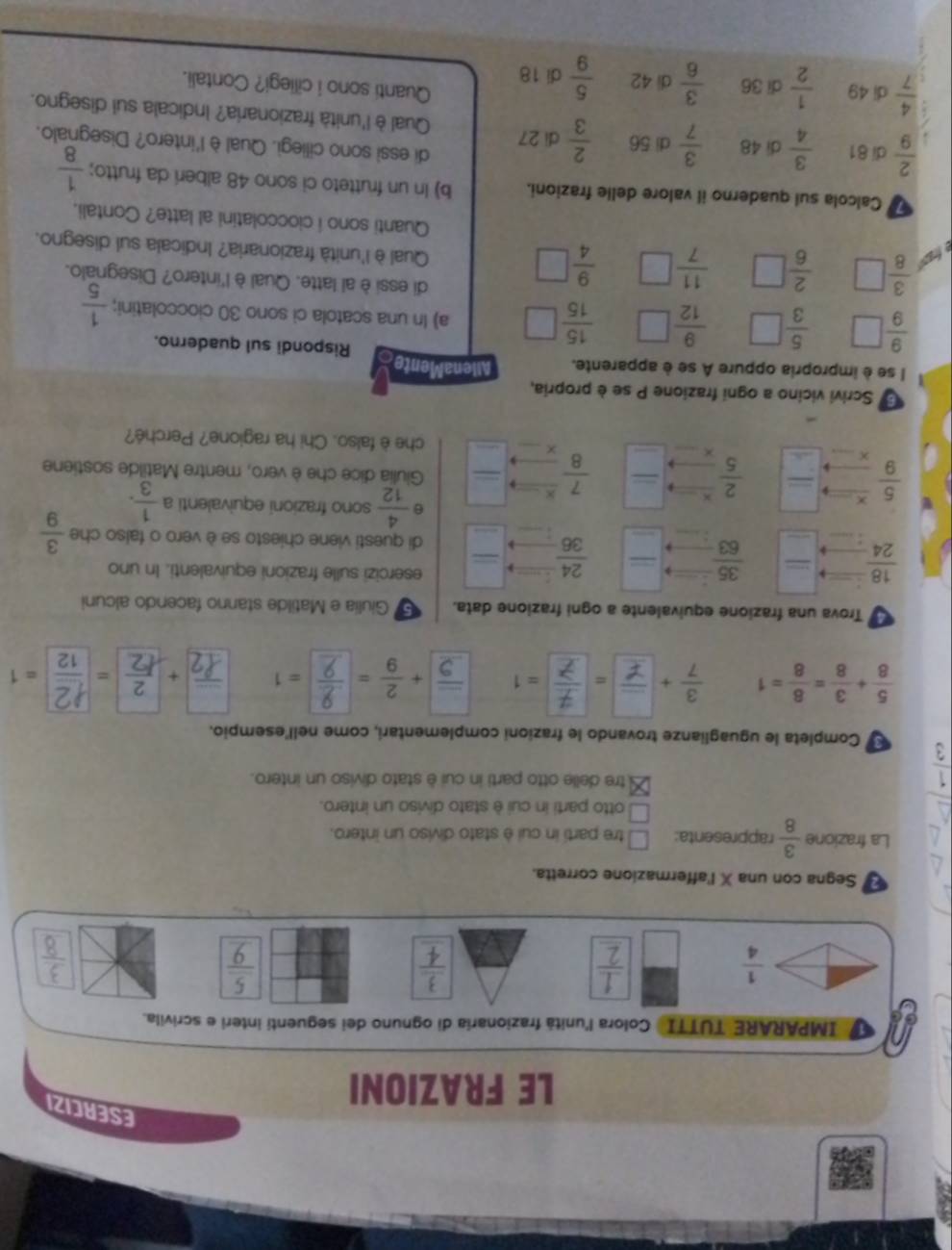 ESERCIZI
LE FRAZIONI
IMPARARE TUTTI Colora l'unitá frazionaría di ognuno dei seguentí interi e scrivila.
 1/4 
÷

÷
Segna con una X l'affermazione corretta.
La frazione  3/8  rappresenta: □ tre parti in cui è stato diviso un intero.
□ otto parti in cui è stato diviso un intero.
 1/3 
tre delle otto parti in cui è stato diviso un intero.
Completa le uguaglianze trovando le frazioni complementari, come nell'esempio.
 5/8 + 3/8 = 8/8 =1 ÷(.., ÷ =1
Trova una frazione equivalente a ogni frazione data. Giulia e Matilde stanno facendo alcuni
_
_
_
_
 18/24 
 35/63 
_
 24/36 
esercizi sulle frazioni equivalenti. In uno
_
di questi viene chiesto se è vero o falso che  3/9 
_
θ  4/12  sono frazioni equivalenti a  1/3 .
_
 5/9  _ overline   2/5  K _ _  _  7/8 
Giulia dice che è vero, mentre Matilde sostiene
_
che è falso. Chi ha ragione? Perché?
6 Scrivi vicino a ogni frazione P se è propria,
I se è impropria oppure A se è apparente. AllenaMented Rispondi sul quaderno.
 9/9 □  5/3  □  9/12   15/15 □ a) In una scatola ci sono 30 cioccolatini;  1/5 
di essi è al latte. Qual è l'intero? Disegnalo.
 3/8 □  2/6 □  11/7 □  9/4 □ Qual è l'unità frazionaria? Indicala sul disegno.
Quanti sono i cioccolatini al latte? Contali.
Calcola sul quaderno il valore delle frazioni. b) In un frutteto ci sono 48 alberi da frutto;  1/8 
di essi sono cillegì. Qual è l'intero? Disegnalo.
 2/9  di 81  3/4  di 48  3/7  di 56  2/3  di 27 Qual è l'unità frazionaria? Indicala sul disegno.
 4/7  di 49  1/2  di 36  3/6  di 42  5/9  di 18
Quanti sono i ciliegi? Contali.