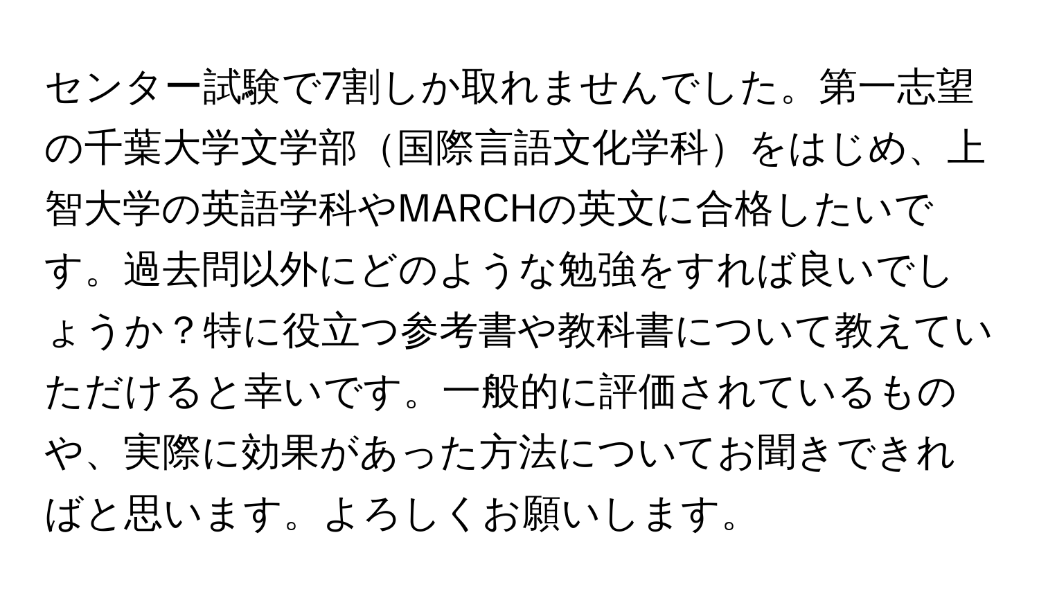 センター試験で7割しか取れませんでした。第一志望の千葉大学文学部国際言語文化学科をはじめ、上智大学の英語学科やMARCHの英文に合格したいです。過去問以外にどのような勉強をすれば良いでしょうか？特に役立つ参考書や教科書について教えていただけると幸いです。一般的に評価されているものや、実際に効果があった方法についてお聞きできればと思います。よろしくお願いします。